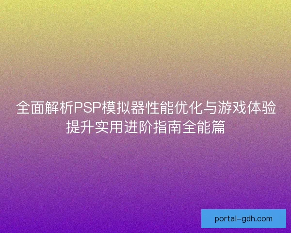 全面解析PSP模拟器性能优化与游戏体验提升实用进阶指南全能篇