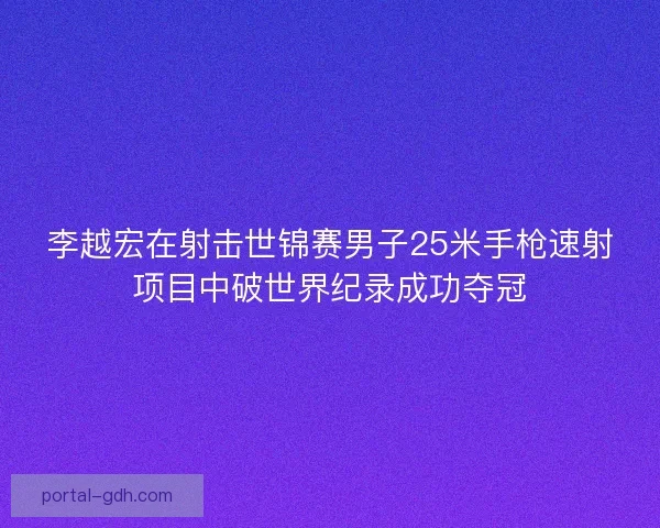 李越宏在射击世锦赛男子25米手枪速射项目中破世界纪录成功夺冠