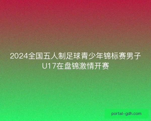 2024全国五人制足球青少年锦标赛男子U17在盘锦激情开赛 2024全国五人制足球青少年锦标赛男子U17在盘锦激情开赛