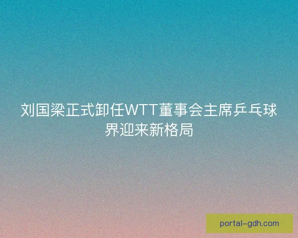 刘国梁正式卸任WTT董事会主席乒乓球界迎来新格局