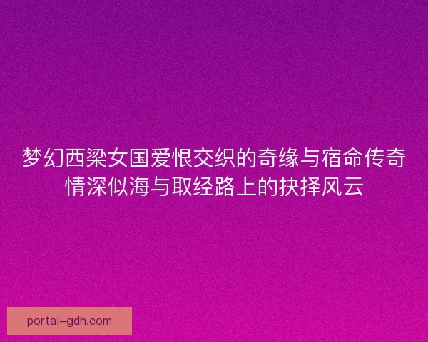 梦幻西梁女国爱恨交织的奇缘与宿命传奇情深似海与取经路上的抉择风云 梦幻西梁女国爱恨交织的奇缘与宿命传奇情深似海与取经路上的抉择风云