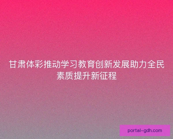 甘肃体彩推动学习教育创新发展助力全民素质提升新征程 甘肃体彩推动学习教育创新发展助力全民素质提升新征程