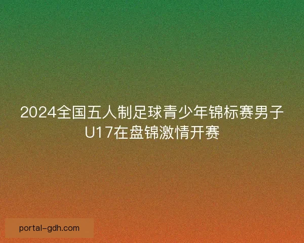 2024全国五人制足球青少年锦标赛男子U17在盘锦激情开赛 2024全国五人制足球青少年锦标赛男子U17在盘锦激情开赛