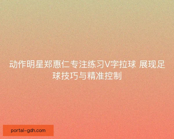动作明星郑惠仁专注练习V字拉球 展现足球技巧与精准控制