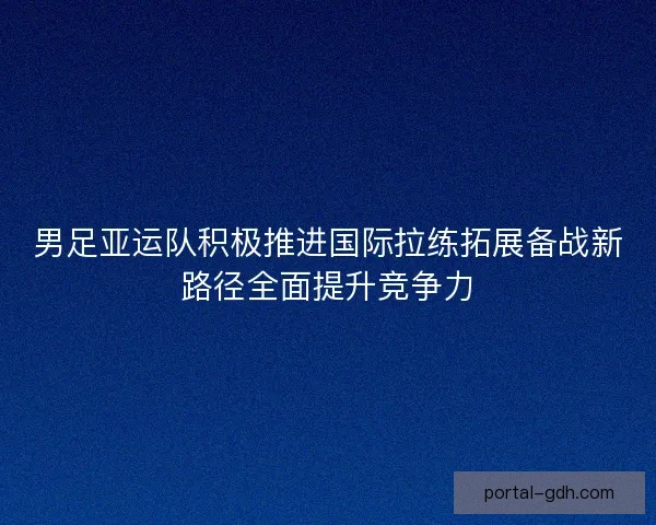 男足亚运队积极推进国际拉练拓展备战新路径全面提升竞争力
