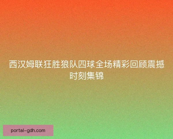 西汉姆联狂胜狼队四球全场精彩回顾震撼时刻集锦