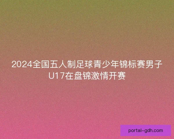 2024全国五人制足球青少年锦标赛男子U17在盘锦激情开赛