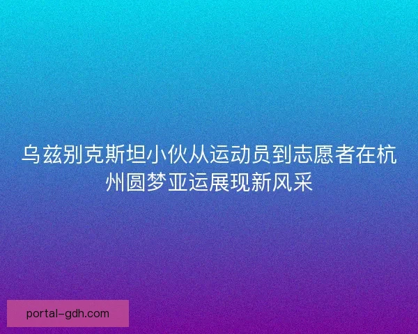 乌兹别克斯坦小伙从运动员到志愿者在杭州圆梦亚运展现新风采