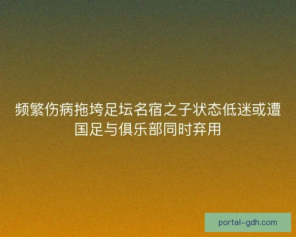 频繁伤病拖垮足坛名宿之子状态低迷或遭国足与俱乐部同时弃用
