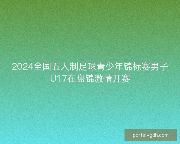 2024全国五人制足球青少年锦标赛男子U17在盘锦激情开赛
