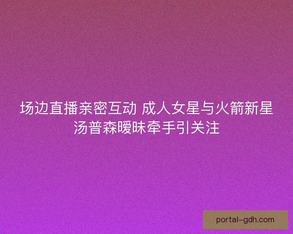 场边直播亲密互动 成人女星与火箭新星汤普森暧昧牵手引关注